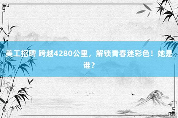 美工招聘 跨越4280公里，解锁青春迷彩色！她是谁？