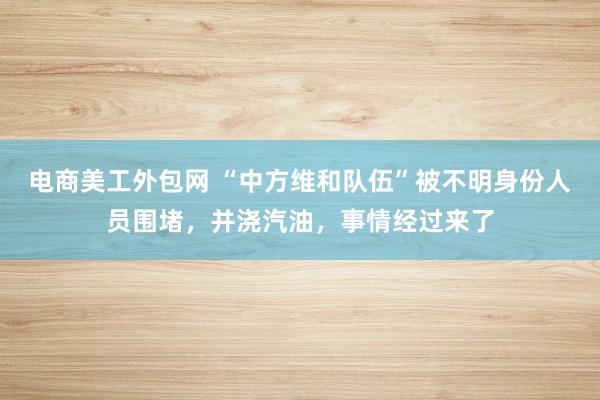 电商美工外包网 “中方维和队伍”被不明身份人员围堵，并浇汽油，事情经过来了