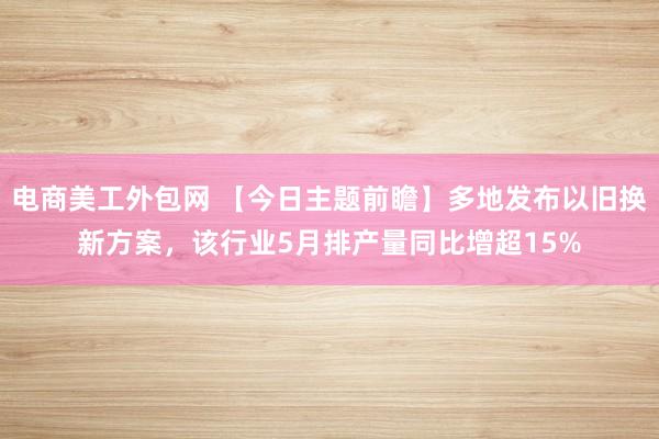 电商美工外包网 【今日主题前瞻】多地发布以旧换新方案，该行业5月排产量同比增超15%