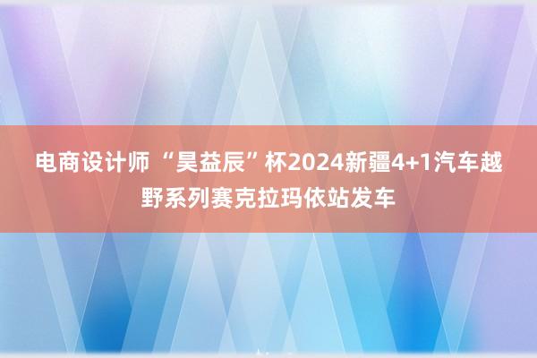 电商设计师 “昊益辰”杯2024新疆4+1汽车越野系列赛克拉玛依站发车