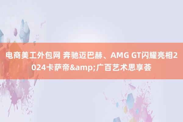 电商美工外包网 奔驰迈巴赫、AMG GT闪耀亮相2024卡萨帝&广百艺术思享荟