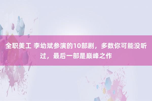 全职美工 李幼斌参演的10部剧，多数你可能没听过，最后一部是巅峰之作