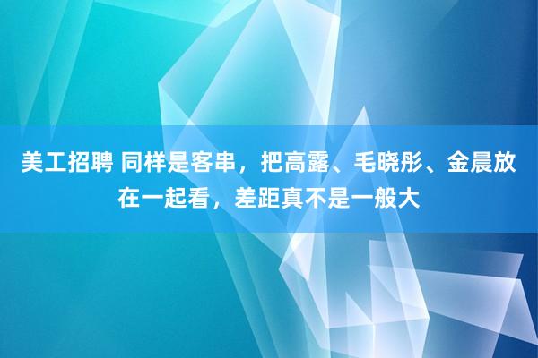 美工招聘 同样是客串，把高露、毛晓彤、金晨放在一起看，差距真不是一般大