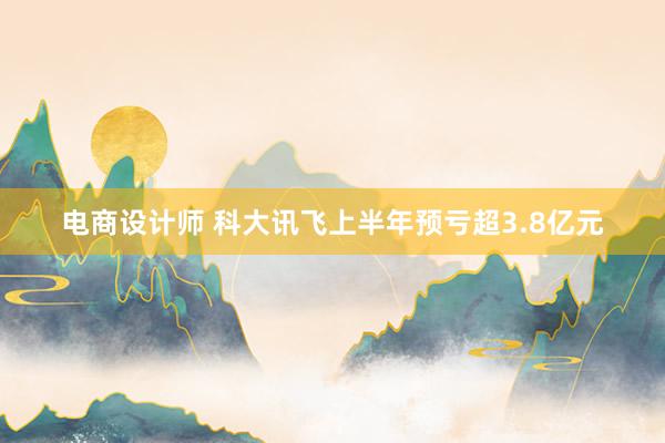 电商设计师 科大讯飞上半年预亏超3.8亿元