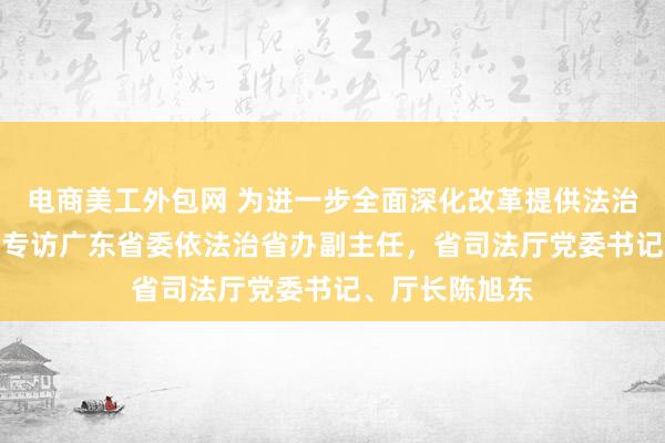 电商美工外包网 为进一步全面深化改革提供法治“加速度”——专访广东省委依法治省办副主任，省司法厅党委书记、厅长陈旭东