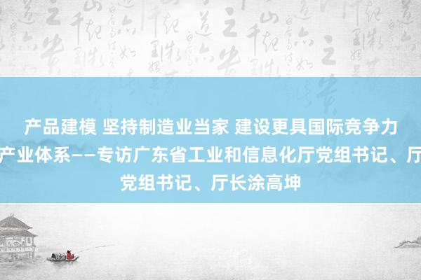 产品建模 坚持制造业当家 建设更具国际竞争力的现代化产业体系——专访广东省工业和信息化厅党组书记、厅长涂高坤