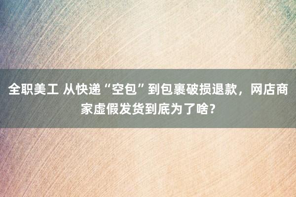 全职美工 从快递“空包”到包裹破损退款，网店商家虚假发货到底为了啥？