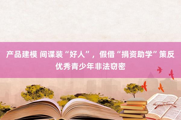 产品建模 间谍装“好人”，假借“捐资助学”策反优秀青少年非法窃密