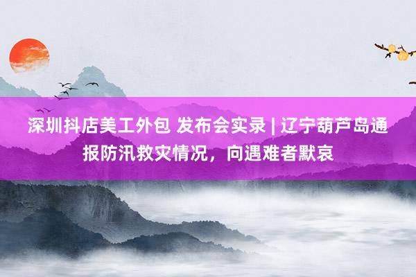 深圳抖店美工外包 发布会实录 | 辽宁葫芦岛通报防汛救灾情况，向遇难者默哀