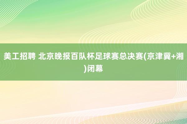 美工招聘 北京晚报百队杯足球赛总决赛(京津冀+湘)闭幕