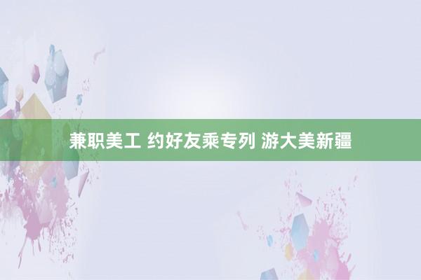 兼职美工 约好友乘专列 游大美新疆