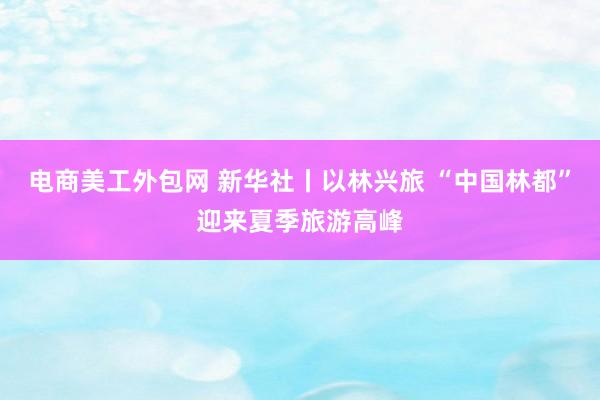 电商美工外包网 新华社丨以林兴旅 “中国林都”迎来夏季旅游高峰