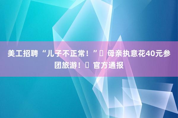 美工招聘 “儿子不正常！”​母亲执意花40元参团旅游！​官方通报