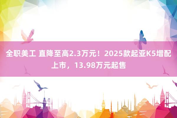 全职美工 直降至高2.3万元！2025款起亚K5增配上市，13.98万元起售