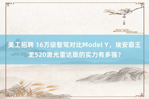 美工招聘 16万级智驾对比Model Y，埃安霸王龙520激光雷达版的实力有多强？