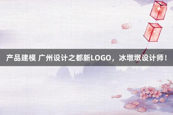 产品建模 广州设计之都新LOGO，冰墩墩设计师！