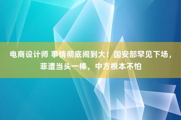 电商设计师 事情彻底闹到大！国安部罕见下场，菲遭当头一棒，中方根本不怕