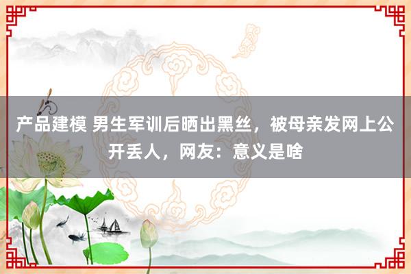 产品建模 男生军训后晒出黑丝，被母亲发网上公开丢人，网友：意义是啥