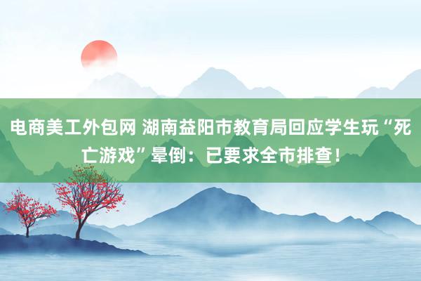 电商美工外包网 湖南益阳市教育局回应学生玩“死亡游戏”晕倒：已要求全市排查！